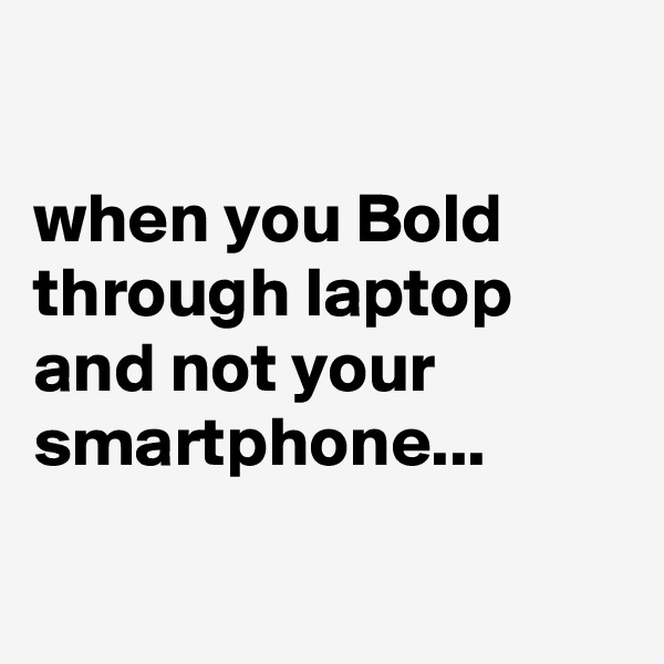 

when you Bold through laptop and not your smartphone...

