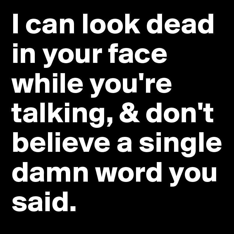 I can look dead in your face while you're talking, & don't believe a single damn word you said.