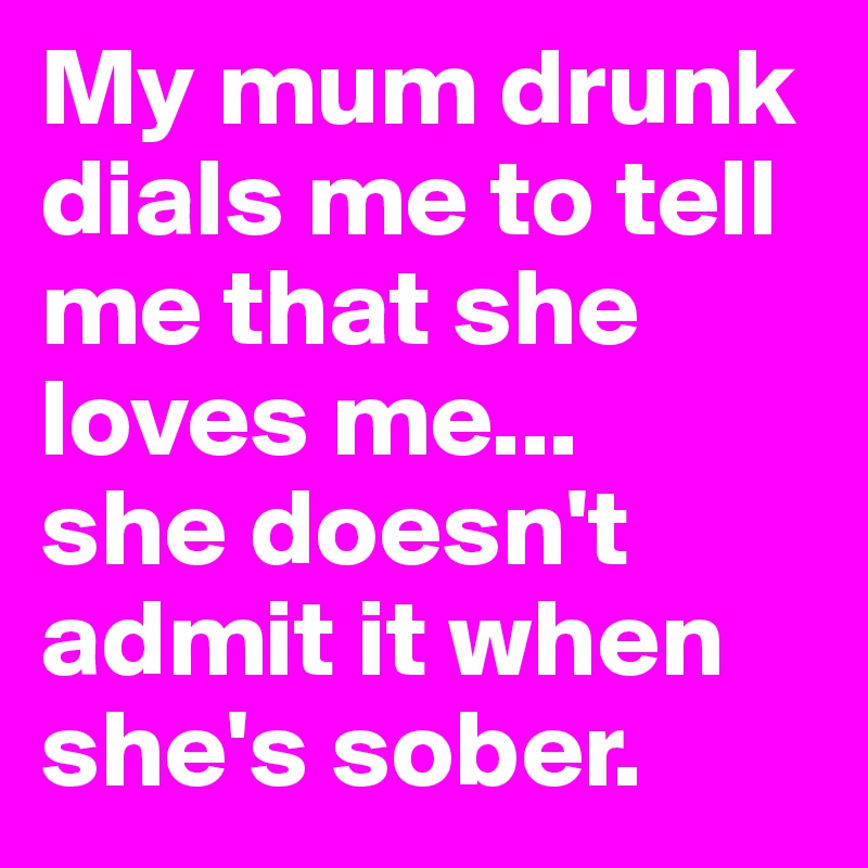 My mum drunk dials me to tell me that she loves me...
she doesn't admit it when she's sober. 
