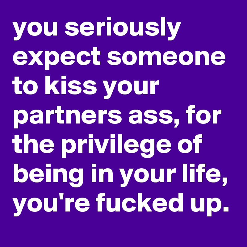 you seriously expect someone to kiss your partners ass, for the privilege of being in your life, you're fucked up.  