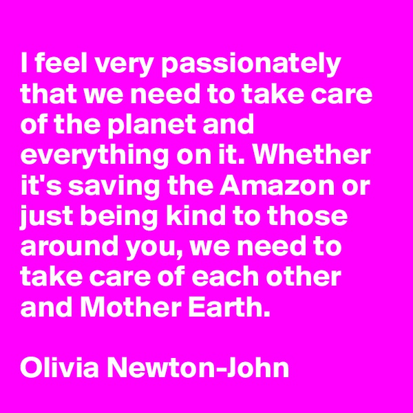 
I feel very passionately that we need to take care of the planet and everything on it. Whether it's saving the Amazon or just being kind to those around you, we need to take care of each other and Mother Earth.

Olivia Newton-John