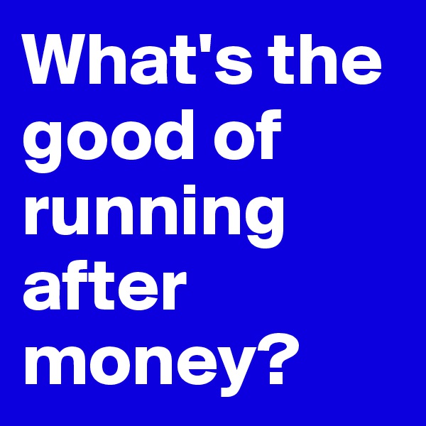 What's the good of running after money?