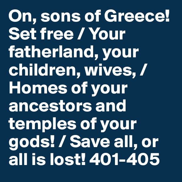 On, sons of Greece! Set free / Your fatherland, your children, wives, / Homes of your ancestors and temples of your gods! / Save all, or all is lost! 401-405