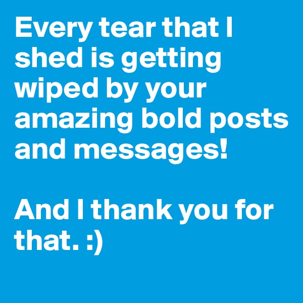 Every tear that I shed is getting wiped by your amazing bold posts and messages! 

And I thank you for that. :)