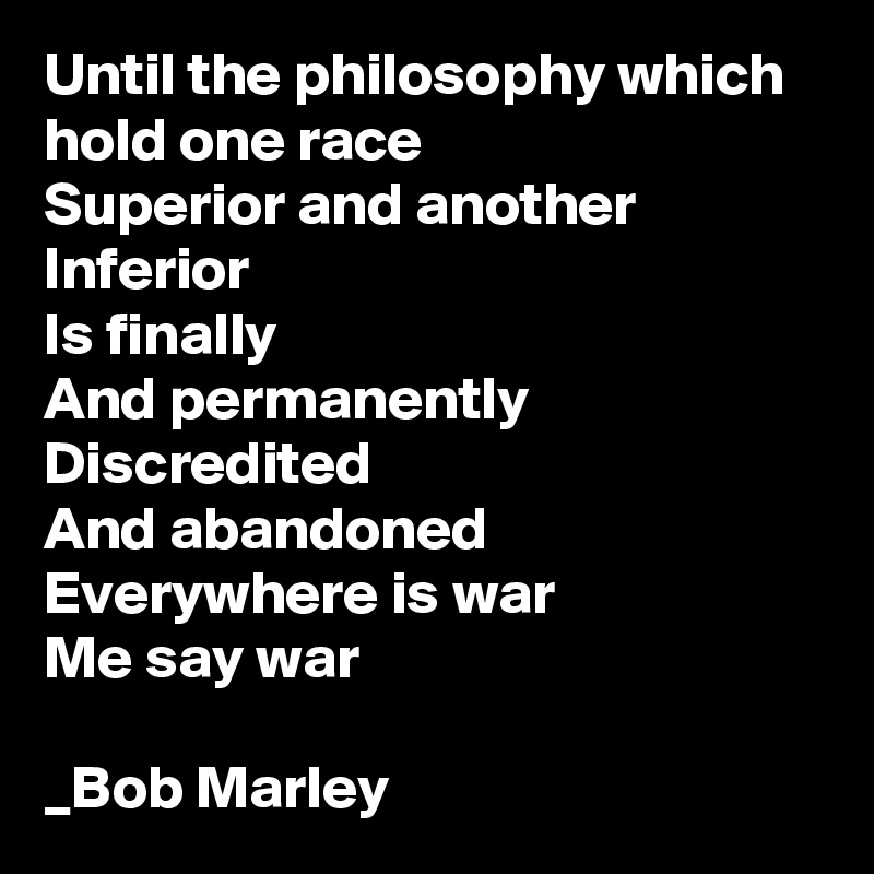 Until the philosophy which hold one race
Superior and another Inferior
Is finally
And permanently
Discredited
And abandoned
Everywhere is war
Me say war

_Bob Marley 