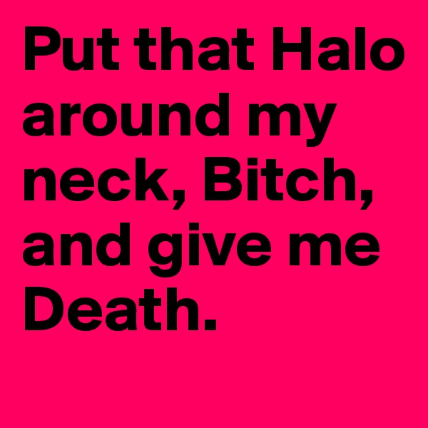Put that Halo around my neck, Bitch, and give me Death.