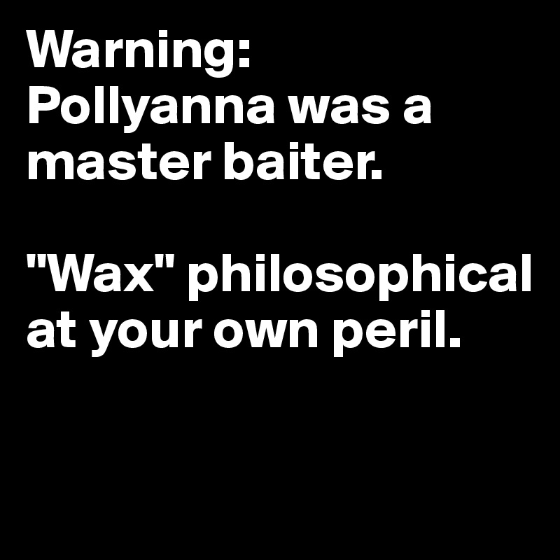 Warning:
Pollyanna was a master baiter.

"Wax" philosophical at your own peril.

