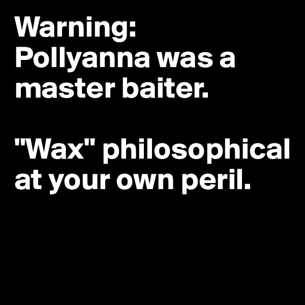 Warning:
Pollyanna was a master baiter.

"Wax" philosophical at your own peril.

