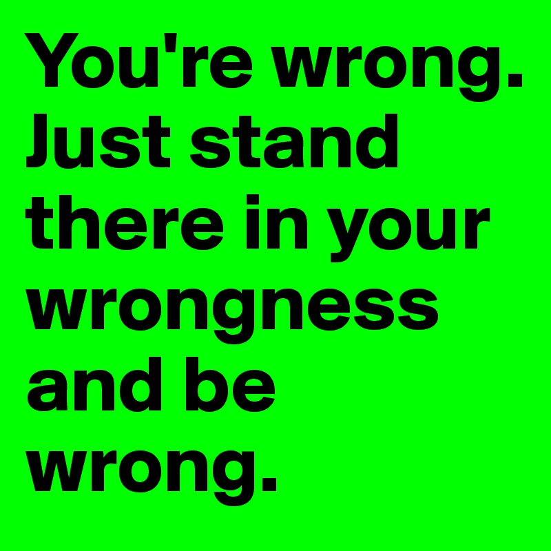 You're wrong. Just stand there in your wrongness and be wrong.