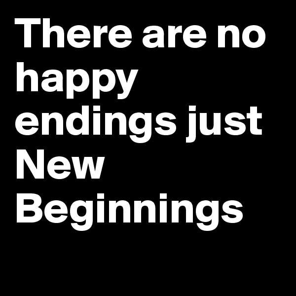 There are no happy endings just New Beginnings
