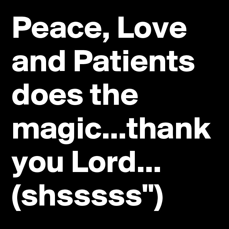 Peace, Love and Patients does the magic...thank you Lord... (shsssss") 
