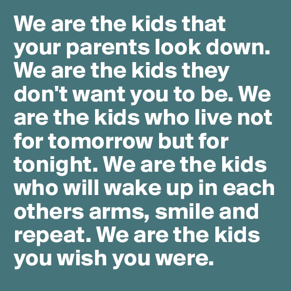 We are the kids that your parents look down. We are the kids they don't want you to be. We are the kids who live not for tomorrow but for tonight. We are the kids who will wake up in each others arms, smile and repeat. We are the kids you wish you were.