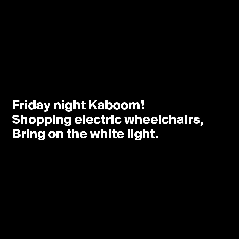 





Friday night Kaboom!
Shopping electric wheelchairs,
Bring on the white light.





