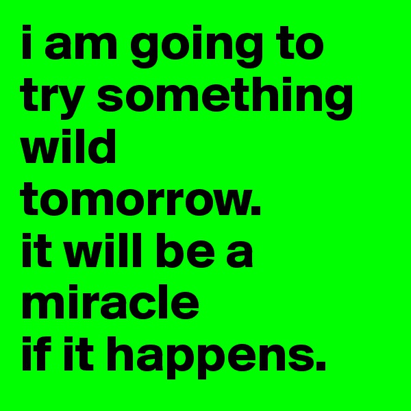 i am going to try something wild
tomorrow.  
it will be a miracle 
if it happens. 