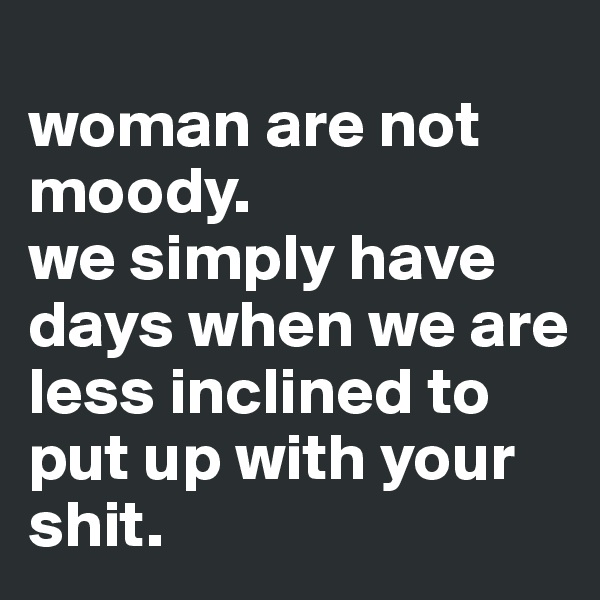 
woman are not moody.
we simply have days when we are less inclined to put up with your shit. 