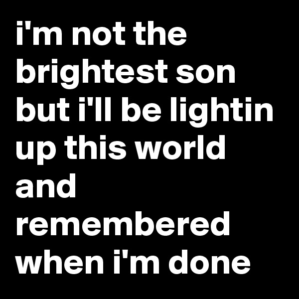 i'm not the brightest son
but i'll be lightin up this world
and remembered when i'm done 