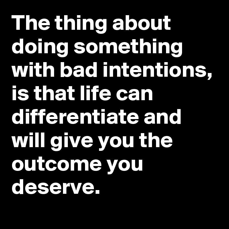 The thing about doing something with bad intentions, is that life can differentiate and will give you the outcome you deserve.