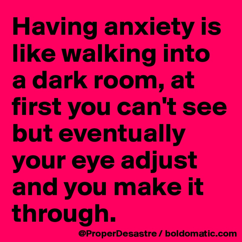 Having anxiety is like walking into a dark room, at first you can't see but eventually your eye adjust and you make it through. 