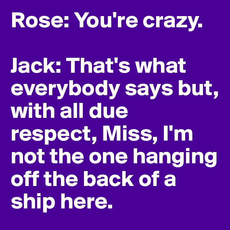 Rose: You're crazy.

Jack: That's what everybody says but, with all due respect, Miss, I'm not the one hanging off the back of a ship here.