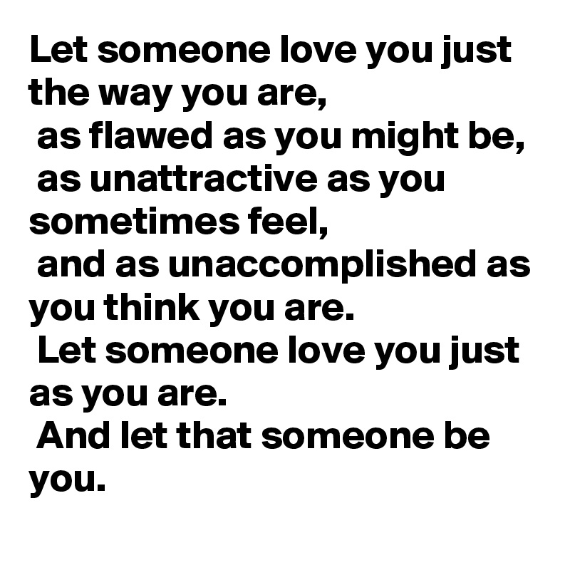 Let someone love you just the way you are,
 as flawed as you might be,
 as unattractive as you sometimes feel,
 and as unaccomplished as you think you are.
 Let someone love you just as you are.
 And let that someone be you.