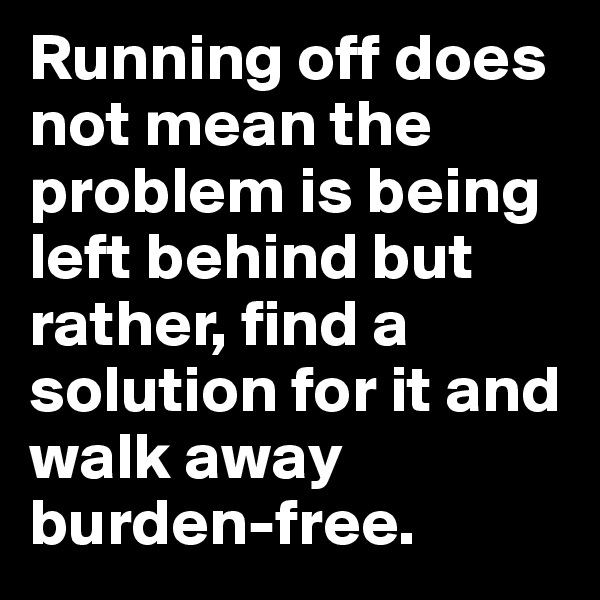 Running off does not mean the problem is being left behind but rather, find a solution for it and walk away burden-free.