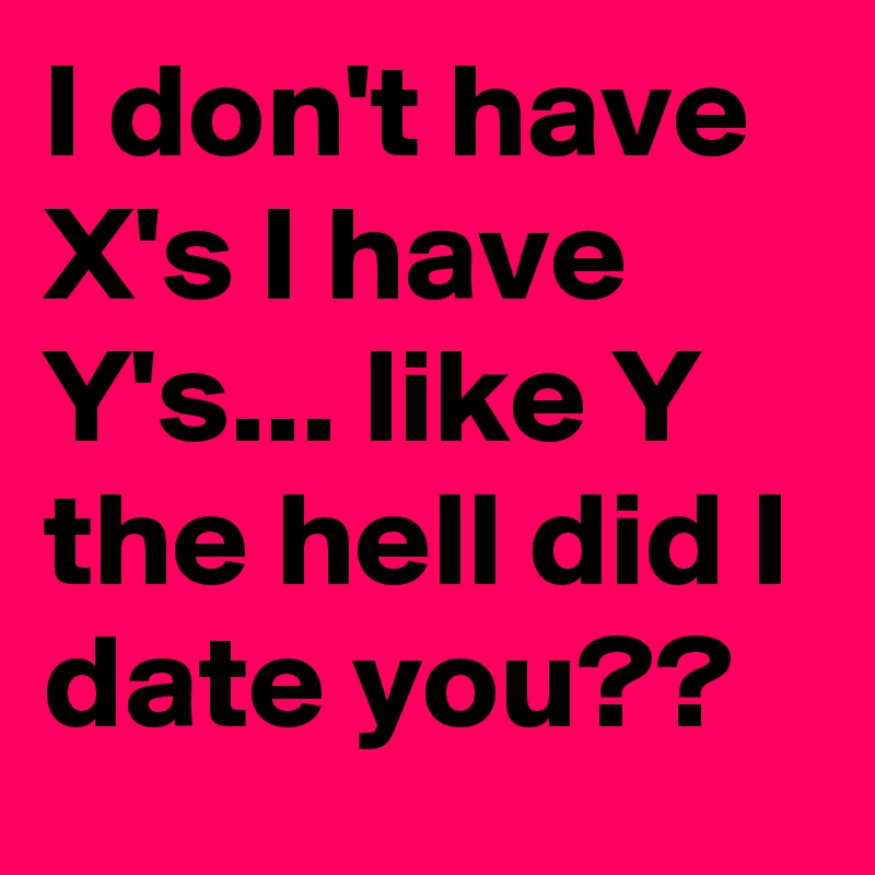 I don't have X's I have Y's... like Y the hell did I date you??