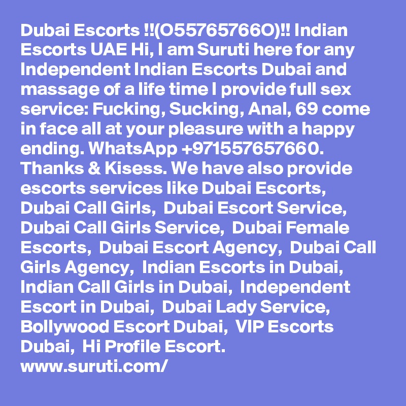 Dubai Escorts !!(O55765766O)!! Indian Escorts UAE Hi, I am Suruti here for any Independent Indian Escorts Dubai and massage of a life time I provide full sex service: Fucking, Sucking, Anal, 69 come in face all at your pleasure with a happy ending. WhatsApp +971557657660. Thanks & Kisess. We have also provide escorts services like Dubai Escorts,  Dubai Call Girls,  Dubai Escort Service,  Dubai Call Girls Service,  Dubai Female Escorts,  Dubai Escort Agency,  Dubai Call Girls Agency,  Indian Escorts in Dubai,  Indian Call Girls in Dubai,  Independent Escort in Dubai,  Dubai Lady Service,  Bollywood Escort Dubai,  VIP Escorts Dubai,  Hi Profile Escort.
www.suruti.com/