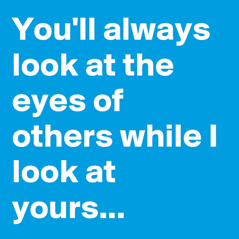 You'll always look at the eyes of others while I look at yours...