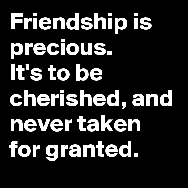 Friendship is precious. 
It's to be cherished, and never taken for granted. 