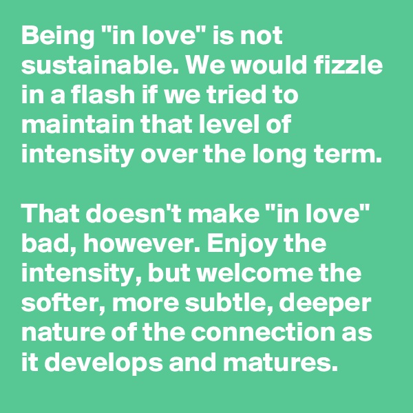 Being "in love" is not sustainable. We would fizzle in a flash if we tried to maintain that level of intensity over the long term.

That doesn't make "in love" bad, however. Enjoy the intensity, but welcome the softer, more subtle, deeper nature of the connection as it develops and matures.