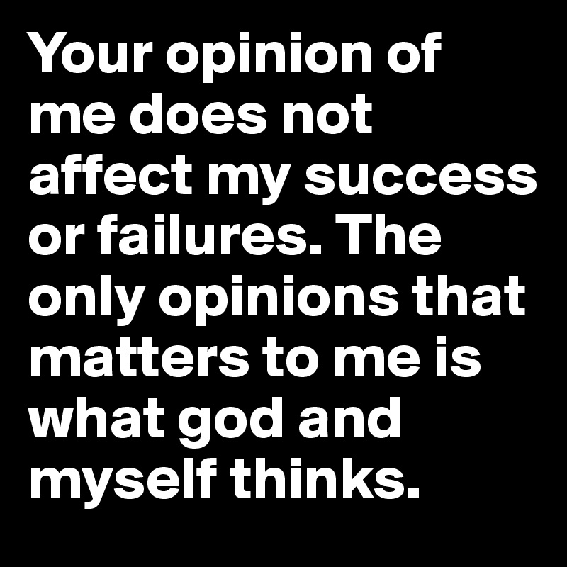 Your opinion of me does not affect my success or failures. The only opinions that matters to me is what god and myself thinks.