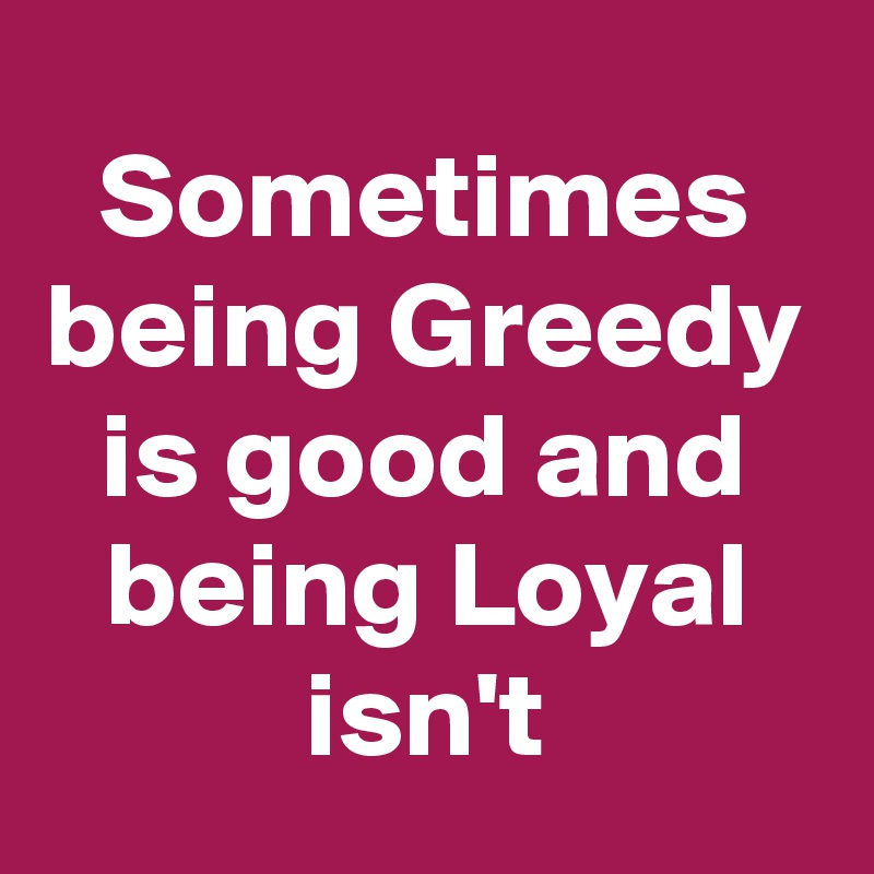 Sometimes being Greedy is good and being Loyal isn't