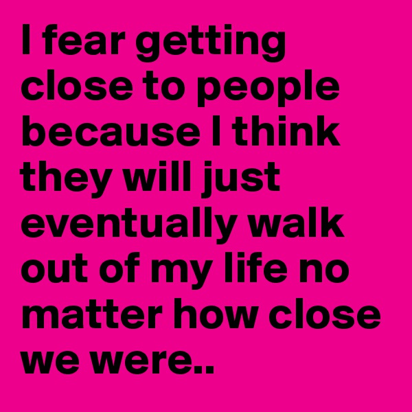 I fear getting close to people because I think they will just eventually walk out of my life no matter how close we were..