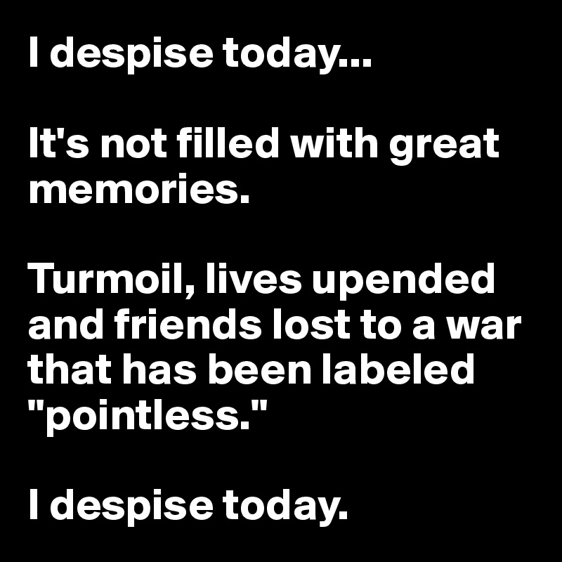 I despise today...

It's not filled with great memories.

Turmoil, lives upended and friends lost to a war that has been labeled "pointless."

I despise today.