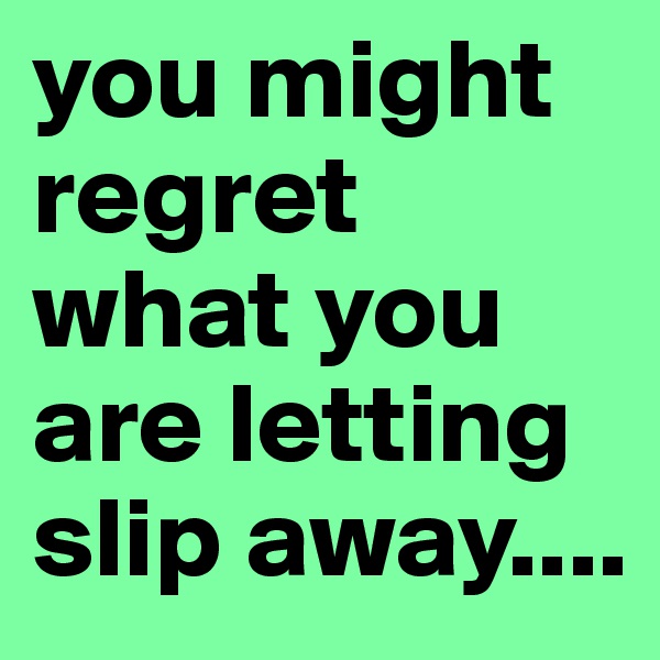 you might regret what you are letting slip away....
