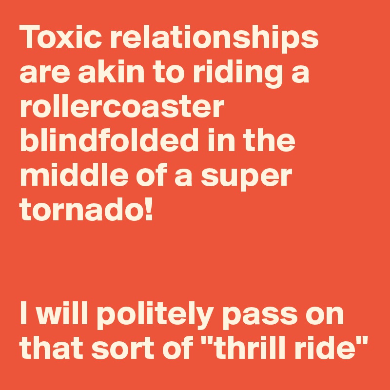 Toxic relationships are akin to riding a rollercoaster blindfolded in the middle of a super tornado!


I will politely pass on that sort of "thrill ride"