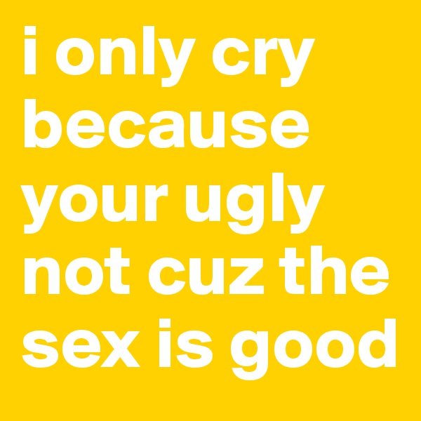 i only cry because your ugly not cuz the sex is good 
