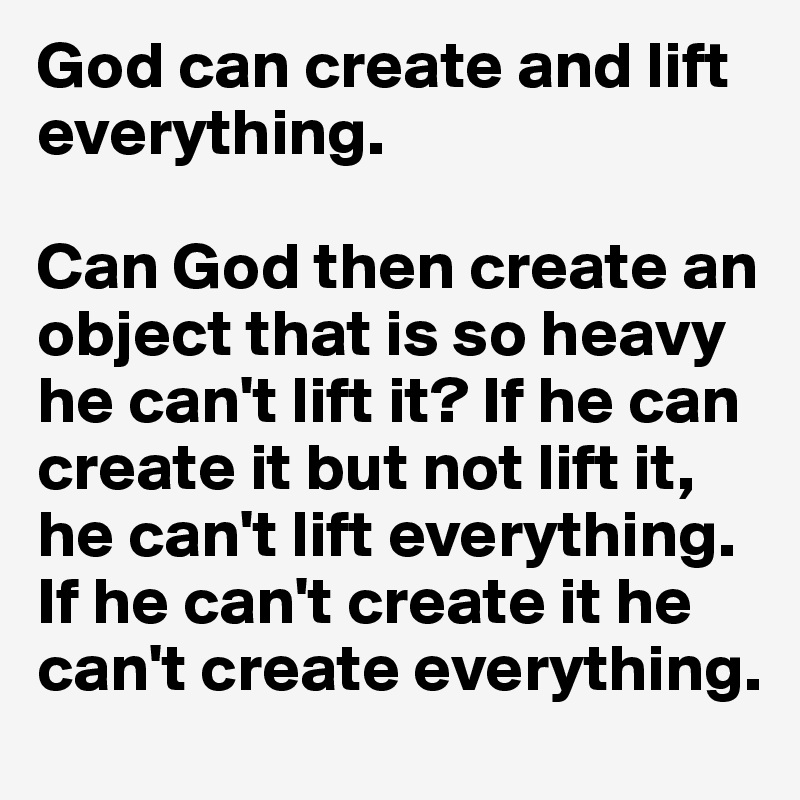 God can create and lift everything.

Can God then create an object that is so heavy he can't lift it? If he can create it but not lift it, he can't lift everything. If he can't create it he can't create everything.
