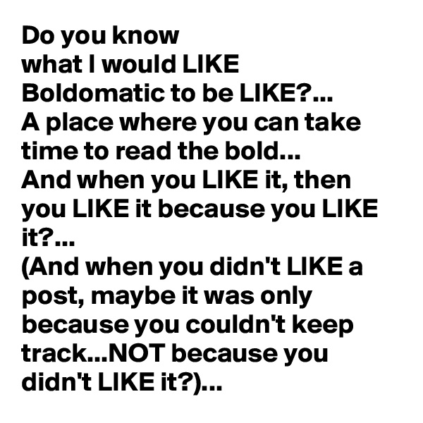 Do you know 
what I would LIKE 
Boldomatic to be LIKE?...
A place where you can take time to read the bold...
And when you LIKE it, then you LIKE it because you LIKE it?...
(And when you didn't LIKE a post, maybe it was only because you couldn't keep track...NOT because you didn't LIKE it?)...