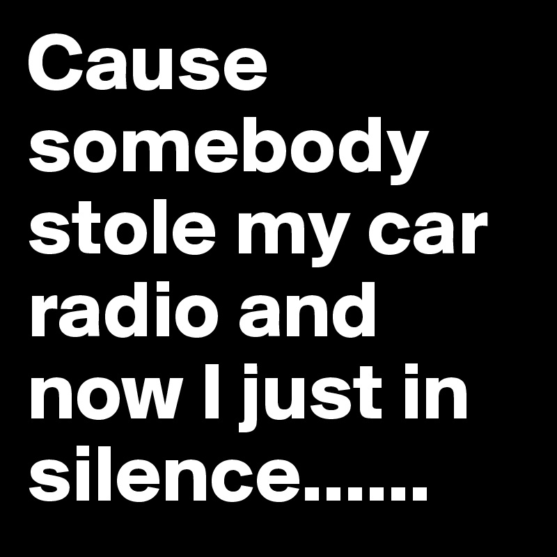 Cause somebody stole my car radio and now I just in silence......