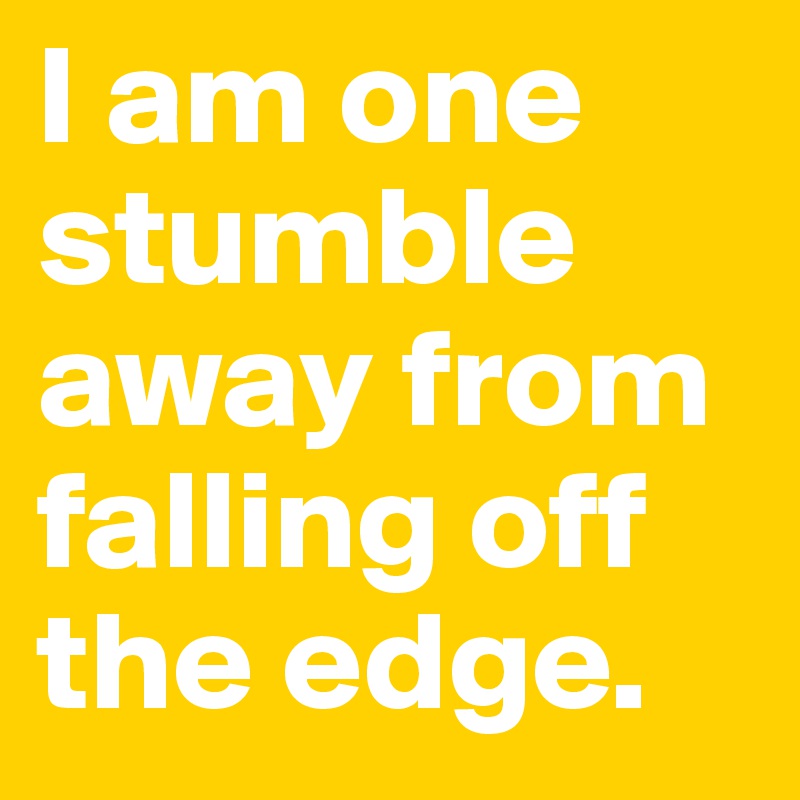I am one stumble away from falling off the edge. 