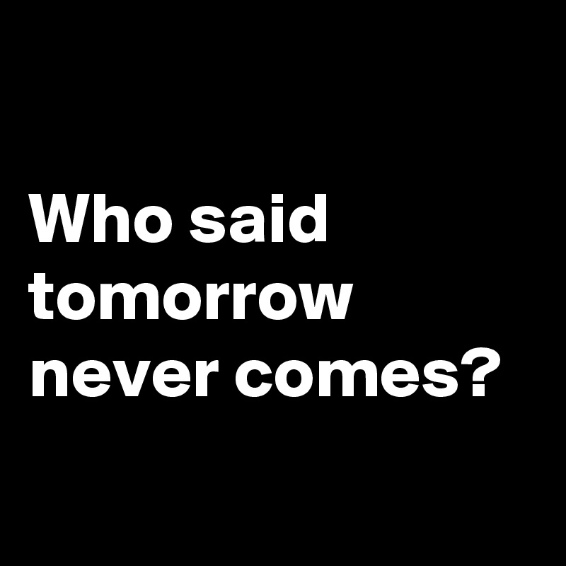 

Who said tomorrow never comes? 
