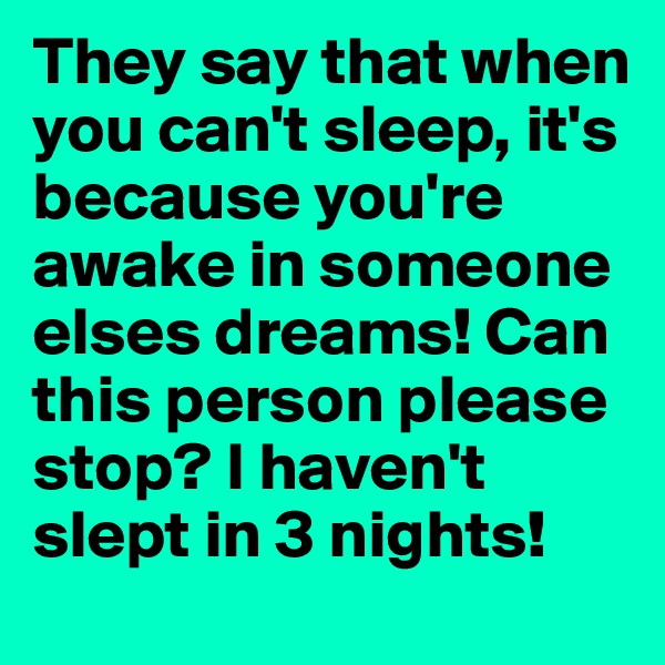 They say that when you can't sleep, it's because you're awake in someone elses dreams! Can this person please stop? I haven't slept in 3 nights! 
