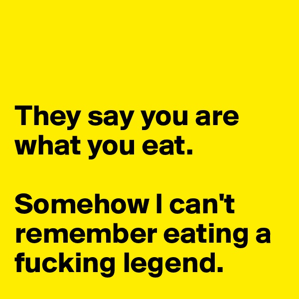 


They say you are what you eat. 

Somehow I can't remember eating a fucking legend. 