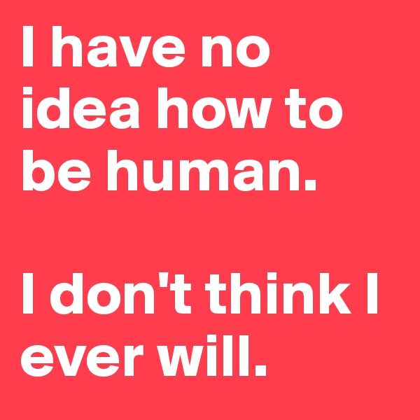 I have no idea how to be human. 

I don't think I ever will. 