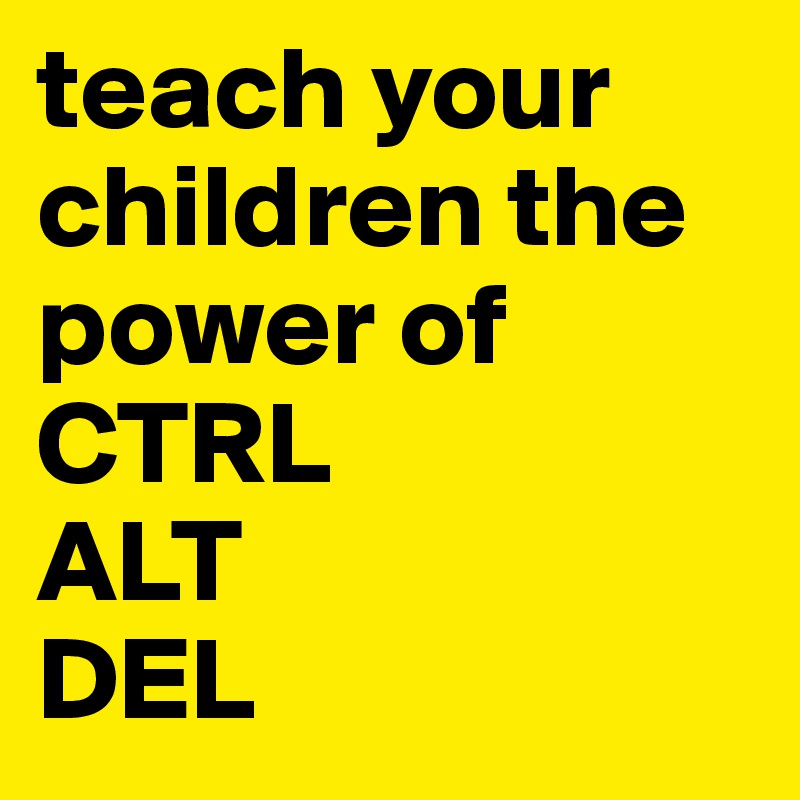 teach your children the power of
CTRL
ALT
DEL