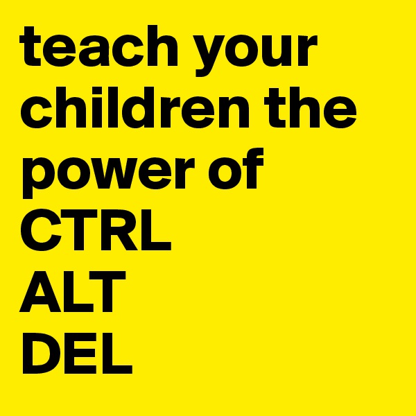 teach your children the power of
CTRL
ALT
DEL