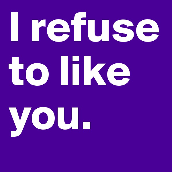 I refuse to like you. 