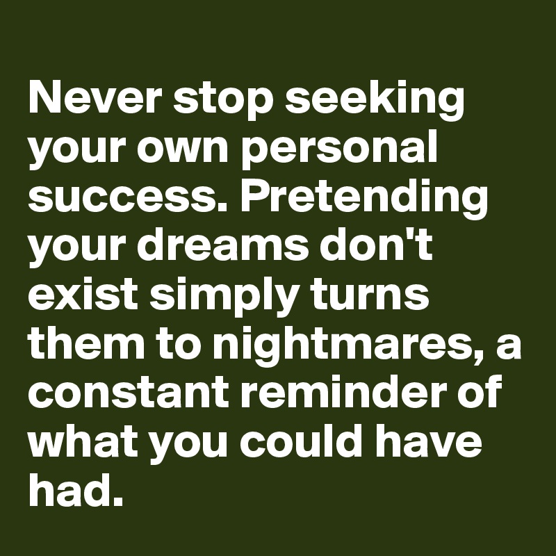 
Never stop seeking your own personal success. Pretending your dreams don't exist simply turns them to nightmares, a constant reminder of what you could have had.