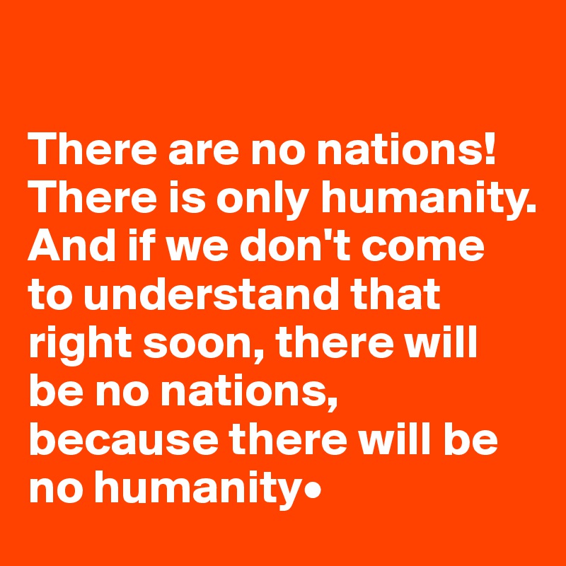 

There are no nations! 
There is only humanity. 
And if we don't come to understand that right soon, there will be no nations, because there will be no humanity•